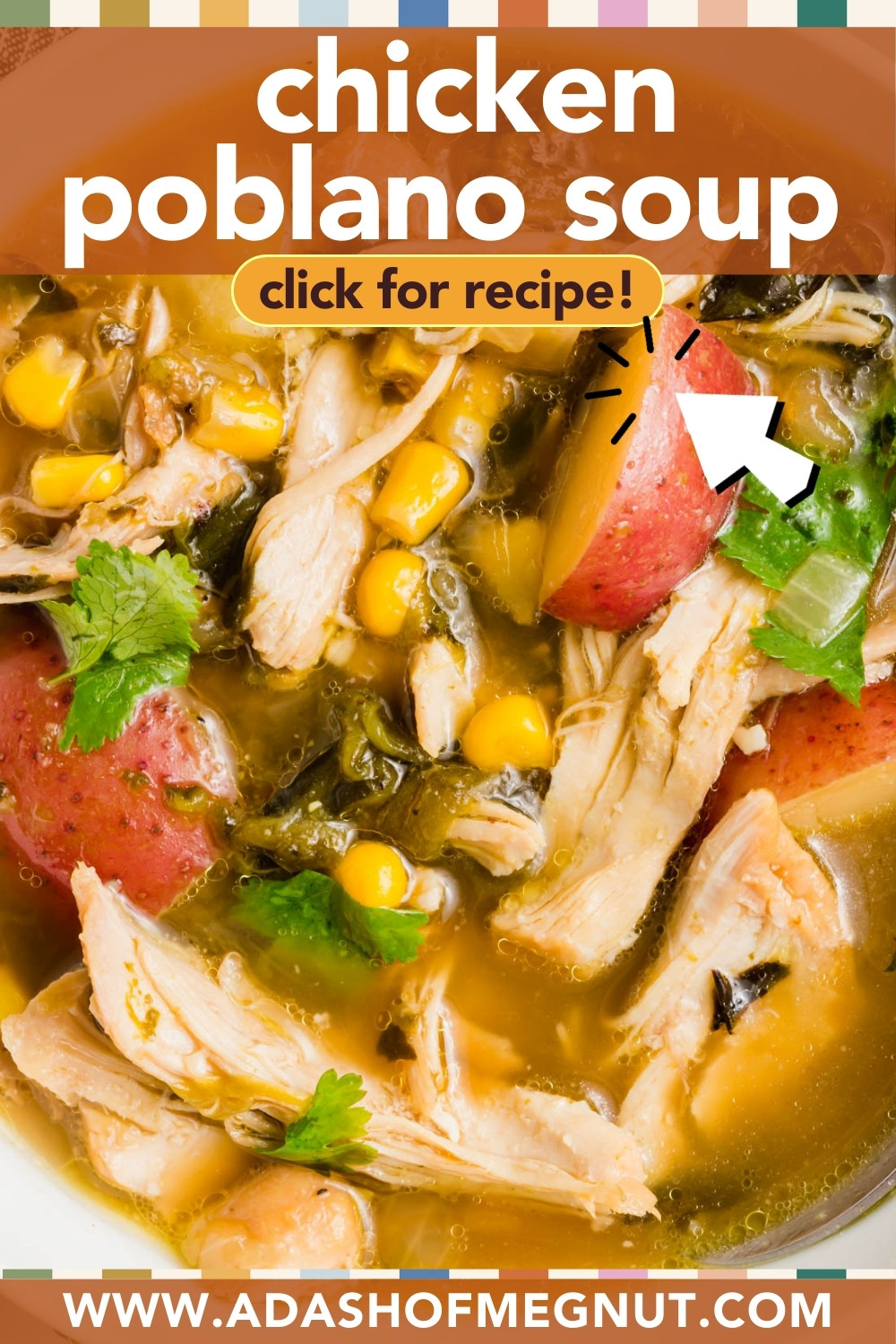 Close-up of poblano chicken soup with shredded chicken, corn, red potatoes, cilantro, and chopped peppers. Text over the image reads chicken poblano soup click for recipe! and www.adashofmegnut.com.